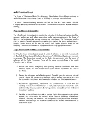 Audit Committee Report
The Board of Directors of Bata Shoe Company (Bangladesh) Limited has constituted an
Audit Committee to support the Board in fulfilling its oversight responsibilities.
The Audit Committee meeting was held once for the year 2012. The Finance Director,
Company Secretary and the Head of Internal Audit were invitees to the Audit Committee
meeting.
Purpose of the Audit Committee
The role of Audit Committee is to monitor the integrity of the financial statements of the
company and review and, when appropriate, make recommendations to the Board of
Directors on business risks, internal controls and compliance. The Committee satisfies
itself by means of suitable steps and appropriate information, that proper and satisfactory
internal control system are in place to identify and contain business risks and the
company’s business is conducted in a proper and financially appropriate manner.
Major Responsibilities of the Audit Committee
In 2012, the Audit Committee reviewed its terms of reference in line with requirements
of Bangladesh Securities and Exchange Commission’s (BSEC) notification on corporate
governance. The Committee carried out its duties in accordance with the terms of
reference of the Audit Committee. Some of the major responsibilities of the Audit
Committee are as follows:
 Review the annual, half-yearly and quarterly financial statements and other
financial results, and upon its satisfaction of the review, recommend the same to
the Board.
 Review the adequacy and effectiveness of financial reporting process, internal
control system, risk management, auditing matters, and the company’s processes
for monitoring compliance with laws and regulations and the Codes of Conduct.
 Recommend appointment, termination and determination of audit fees for
statutory auditors. Consider the scope of work, and oversee and evaluate the work
performed by statutory auditors. Review permitted non audit services performed
by statutory auditors.
 Exercise its oversight of the work of Internal Audit department of the company.
Review the effectiveness of Internal Audit function including performance,
structure, adequacy of resources, and compliance with professional standards.
Examine audit findings and material weaknesses and monitor implementation of
audit action plans.

 