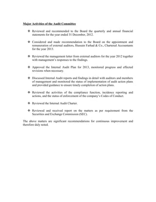 Major Activities of the Audit Committee
 Reviewed and recommended to the Board the quarterly and annual financial
statements for the year ended 31 December, 2012.
 Considered and made recommendation to the Board on the appointment and
remuneration of external auditors, Hussain Farhad & Co., Chartered Accountants
for the year 2013.
 Reviewed the management letter from external auditors for the year 2012 together
with management’s responses to the findings.
 Approved the Internal Audit Plan for 2013, monitored progress and effected
revisions when necessary.
 Discussed Internal Audit reports and findings in detail with auditors and members
of management and monitored the status of implementation of audit action plans
and provided guidance to ensure timely completion of action plans.
 Reviewed the activities of the compliance function, incidence reporting and
actions, and the status of enforcement of the company’s Codes of Conduct.
 Reviewed the Internal Audit Charter.
 Reviewed and received report on the matters as per requirement from the
Securities and Exchange Commission (SEC).
The above matters are significant recommendations for continuous improvement and
therefore duly noted.

 