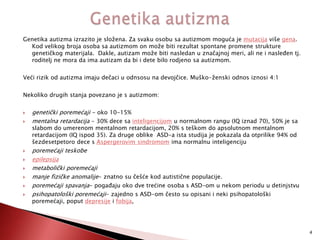 Genetika autizma izrazito je složena. Za svaku osobu sa autizmom moguća je mutacija više gena.
Kod velikog broja osoba sa autizmom on može biti rezultat spontane promene strukture
genetičkog materijala. Dakle, autizam može biti nasledan u značajnoj meri, ali ne i nasleĎen tj.
roditelj ne mora da ima autizam da bi i dete bilo rodjeno sa autizmom.
Veći rizik od autizma imaju dečaci u odnsosu na devojčice. Muško-ženski odnos iznosi 4:1
Nekoliko drugih stanja povezano je s autizmom:










genetički poremećaji - oko 10-15%
mentalna retardacija - 30% dece sa inteligencijom u normalnom rangu (IQ iznad 70), 50% je sa
slabom do umerenom mentalnom retardacijom, 20% s teškom do apsolutnom mentalnom
retardacijom (IQ ispod 35). Za druge oblike ASD-a ista studija je pokazala da otprilike 94% od
šezdesetpetoro dece s Aspergerovim sindromom ima normalnu inteligenciju

poremećaji teskobe
epilepsija
metabolički poremećaji
manje fizičke anomalije- znatno su češće kod autistične populacije.
poremećaji spavanja- pogaĎaju oko dve trećine osoba s ASD-om u nekom periodu u detinjstvu
psihopatološki poremećaji- zajedno s ASD-om često su opisani i neki psihopatološki
poremećaji, poput depresije i fobija,

4

 