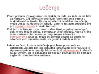 Pored primene čitavog niza terapijskih metoda, za sada nema leka
za Autizam. Cilj lečenja je popraviti funkcionisanje deteta u
svakodnevnom životu. Kasno započeto i neadekvatno lečenje
može uticati na dugoročni ishod, i zato je autizam potrebno što
pre dijagnostikovati i timski tretirati.
Kod težih oblika autizma, samostalan život je gotovo nemoguć,
dok je kod blažih oblika, samostalan život moguć. Ako se krene
rano s intenzivnim, upornim programima edukacije
i bihevioralne terapije, može se pomoći detetu da dostigne
odreĎeni nivo samostalnosti, socijalnih i radnih veština.
Lekovi se često koriste za lečenje problema povezanih sa
autizmom. Zasada postoje oskudna istraživanja oko rezulata ili
sigurnosti primene terapije lekovima kod adolescenata i odraslih
sa autizmom, ali je dokazano da nijedan poznati lek ne pomaže
u glavnim simptomima autizma.

7

 