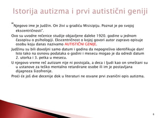 “Njegovo ime je Judžin. On živi u gradiću Misisipiju. Poznat je po svojoj

ekscentričnosti”.
Ovo su uvodne rečenice studije objavljene daleke 1920. godine u jednom
časopisu o psihologiji. Ekscentričnost o kojoj govori autor zapravo opisuje
osobu koju danas nazivamo AUTISTIČNI GENIJE.
Judžinu su bili dovoljni samo datum i godina da nepogrešivo identifikuje dan!
Isto tako na osnovu podataka o godini i mesecu mogao je da odredi datum
2. utorka i 3. petka u mesecu.
U njegovo vreme reč autizam nije ni postojala, a deca i ljudi kao on smeštani su
u ustanove za teško mentalno retardirane osobe ili im je postavljana
dijagnoza šizofrenije.
Proći će još dve decenije dok u literaturi ne osvane prvi zvanični opis autizma.

8

 