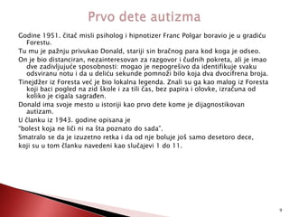 Godine 1951. čitač misli psiholog i hipnotizer Franc Polgar boravio je u gradiću
Forestu.
Tu mu je pažnju privukao Donald, stariji sin bračnog para kod koga je odseo.
On je bio distanciran, nezainteresovan za razgovor i čudnih pokreta, ali je imao
dve zadivljujuće sposobnosti: mogao je nepogrešivo da identifikuje svaku
odsviranu notu i da u deliću sekunde pomnoži bilo koja dva dvocifrena broja.
Tinejdžer iz Foresta već je bio lokalna legenda. Znali su ga kao malog iz Foresta
koji baci pogled na zid škole i za tili čas, bez papira i olovke, izračuna od
koliko je cigala sagraĎen.
Donald ima svoje mesto u istoriji kao prvo dete kome je dijagnostikovan
autizam.
U članku iz 1943. godine opisana je
“bolest koja ne liči ni na šta poznato do sada”.
Smatralo se da je izuzetno retka i da od nje boluje još samo desetoro dece,
koji su u tom članku navedeni kao slučajevi 1 do 11.

9

 