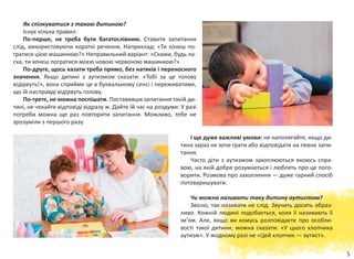 5
Як спілкуватися з такою дитиною?
Існує кілька правил:
По-перше, не треба бути багатослівним. Ставити запитання
слід, використовуючи короткі речення. Наприклад: «Ти хочеш по-
гратися цією машинкою?» Неправильний варіант: «Скажи, будь ла-
ска, ти хочеш погратися моєю новою червоною машинкою?»
По-друге, щось казати треба прямо, без натяків і переносного
значення. Якщо дитині з аутизмом сказати: «Тобі за це голову
відірвуть!», вона сприйме це в буквальному сенсі і переживатиме,
що їй насправді відірвуть голову.
По-третє, не можна поспішати. Поставивши запитання такій ди-
тині, не чекайте відповіді відразу ж. Дайте їй час на роздуми. У разі
потреби можна ще раз повторити запитання. Можливо, тебе не
зрозуміли з першого разу.
І ще дуже важливі умови: не наполягайте, якщо ди-
тина зараз не хоче грати або відповідати на певне запи-
тання.
Часто діти з аутизмом захоплюються якоюсь спра-
вою, на якій добре розуміються і люблять про це пого-
ворити. Розмова про захоплення — дуже гарний спосіб
потоваришувати.
Чи можна називати таку дитину аутистом?
Звісно, так називати не слід. Звучить досить образ-
ливо. Кожній людині подобається, коли її називають її
ім’ям. Але, якщо ви комусь розповідаєте про особли-
вості такої дитини, можна сказати: «У цього хлопчика
аутизм». У жодному разі не «Цей хлопчик — аутист».
 