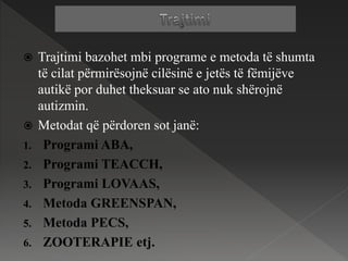  Trajtimi bazohet mbi programe e metoda të shumta
të cilat përmirësojnë cilësinë e jetës të fëmijëve
autikë por duhet theksuar se ato nuk shërojnë
autizmin.
 Metodat që përdoren sot janë:
1. Programi ABA,
2. Programi TEACCH,
3. Programi LOVAAS,
4. Metoda GREENSPAN,
5. Metoda PECS,
6. ZOOTERAPIE etj.
 