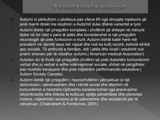  Autizmi si përkufizim u plotësua pas viteve 60 nga shoqata mjeksore që
janë marrë direkt me studimin e Autizmit duke dhënë variantet e tyre:
1. Autizmi është një çrregullim kompleks i zhvillimit që shfaqet në mënyrë
tipike në tre vitet e para të jetës dhe konsiderohet si një çrregullim
neurologjik që prek funksionin e trurit. Autizmi është katër herë më
prevalent në djemtë sesa tek vajzat dhe nuk ka kufij racorë, kohorë etnikë
apo socialë. Të ardhurat e familjes, stili i jetës dhe niveli i edukimit nuk
prekin shansin për të ndodhur autizmi.( American medical Association)
2. Autizëm do të thotë një çrregullim zhvillimi që prek dukshëm komunikimin
verbal dhe jo verbal si edhe ndërveprimet sociale, shihet në përgjithësi
pas moshës trevjeçare dhe prek ndjeshëm performancën edukative.(
Autism Society Canada)
3. Autizmi është një çrregullim i neurozhvillimit i përcaktuar si një
disfunksion i qëndrueshëm dhe i rëndë social dhe dështim në
komunikimin e hershëm.Gjithashtu karakterizohet nga preokupime
idiosinkrazike dhe interes te kufizuar, sjellje përsëritëse dhe stereotipi
motore, ndjeshmëri sensore jo të zakonshme dhe rezistencë për të
ndryshuar. (Chakrabarti & Fombonne, 2001).
 