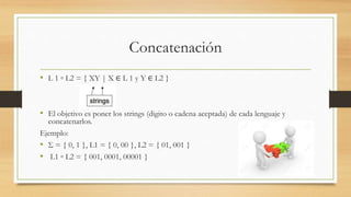 Concatenación
• L 1 ◦ L2 = { XY | X ∈ L 1 y Y ∈ L2 }
• El objetivo es poner los strings (digito o cadena aceptada) de cada lenguaje y
concatenarlos.
Ejemplo:
• Σ = { 0, 1 }, L1 = { 0, 00 }, L2 = { 01, 001 }
• L1 ◦ L2 = { 001, 0001, 00001 }
 