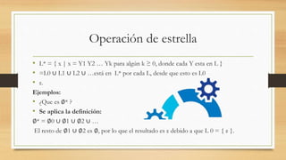 Operación de estrella
• L* = { x | x = Y1 Y2 … Yk para algún k ≥ 0, donde cada Y esta en L }
• =L0 ∪ L1 ∪ L2 ∪ …está en L* por cada L, desde que esto es L0
• ε.
Ejemplos:
• ¿Que es ∅* ?
• Se aplica la definición:
∅* = ∅0 ∪ ∅1 ∪ ∅2 ∪ …
El resto de ∅1 ∪ ∅2 es ∅, por lo que el resultado es ε debido a que L 0 = { ε }.
 