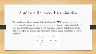 Autómata finito no determinístico
• Un autómata finito determinista (abreviado AFD) es un autómata
finito que además es un sistema determinista; es decir, para cada estado en
que se encuentre el autómata, y con cualquier símbolo del alfabeto leído,
existe siempre no más de una transición posible desde ese estado y con ese
símbolo.
 