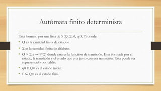 Autómata finito determinista
Está formato por una lista de 5 (Q, Σ, δ, q 0, F) donde:
• Q es la cantidad finita de estados.
• Σ es la cantidad finita de alfabeto.
• Q × Σ ε → P(Q) donde esta es la function de transición. Esta formada por el
estado, la transición y el estado que esta justo con esa transición. Esta puede ser
representado por tablas.
• q0 ∈ Q= es el estado inicial.
• F ⊆ Q= es el estado final.
 