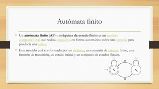 Autómata finito
• Un autómata finito (AF) o máquina de estado finito es un modelo
computacional que realiza cómputos en forma automática sobre una entrada para
producir una salida.
• Este modelo está conformado por un alfabeto, un conjunto de estados finito, una
función de transición, un estado inicial y un conjunto de estados finales.
 
