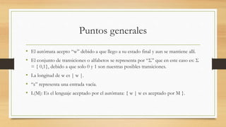 Puntos generales
• El autómata acepto “w” debido a que llego a su estado final y aun se mantiene allí.
• El conjunto de transiciones o alfabetos se representa por “Σ” que en este caso es: Σ
= { 0,1}, debido a que solo 0 y 1 son nuestras posibles transiciones.
• La longitud de w es | w |.
• “ε” representa una entrada vacía.
• L(M): Es el lenguaje aceptado por el autómata: { w | w es aceptado por M }.
 