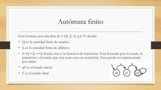 Autómata finito
Está formato por una lista de 5 (Q, Σ, δ, q 0, F) donde:
• Q es la cantidad finita de estados.
• Σ es la cantidad finita de alfabeto.
• δ=Q ×Σ→ Q donde esta es la function de transición. Esta formada por el estado, la
transición y el estado que esta justo con esa transición. Esta puede ser representado
por tablas.
• q0 es el estado inicial.
• F es el estado final.
 