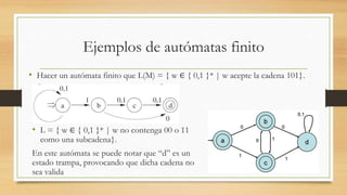Ejemplos de autómatas finito
• Hacer un autómata finito que L(M) = { w ∈ { 0,1 }* | w acepte la cadena 101}.
• L = { w ∈ { 0,1 }* | w no contenga 00 o 11
como una subcadena}.
En este autómata se puede notar que “d” es un
estado trampa, provocando que dicha cadena no
sea valida
 
