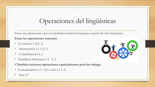 Operaciones del lingüísticas
Estas son operaciones que nos permiten construir lenguajes a partir de otros lenguajes.
Entre las operaciones tenemos:
• La union: L1 ∪ L 2.
• Intersección: L1 ∩ L 2 .
• Complemento: L c.
• Establecer diferencia: L1 - L 2
• También tenemos operaciones especialmente para los strings:
• Concatenation: L1 ◦ L2 o solo L1 L 2.
• Star: L*
 