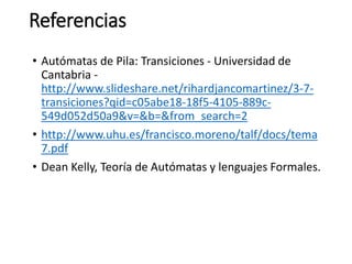 Referencias
• Autómatas de Pila: Transiciones - Universidad de
Cantabria -
http://www.slideshare.net/rihardjancomartinez/3-7-
transiciones?qid=c05abe18-18f5-4105-889c-
549d052d50a9&v=&b=&from_search=2
• http://www.uhu.es/francisco.moreno/talf/docs/tema
7.pdf
• Dean Kelly, Teoría de Autómatas y lenguajes Formales.
 