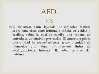 AFD.
                      
 El autómata actúa leyendo los símbolos escritos
  sobre una cinta semi-infinita dividida en celdas o
  casillas, sobre la cual se escribe una cadena de
  entrada u, un símbolo por casilla. El autómata posee
  una unidad de control (cabeza lectora o unidad de
  memoria) que tiene un numero finito de
  configuraciones internas, llamados estados del
  autómata.
 
