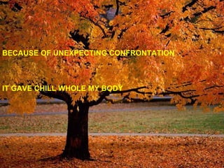 BECAUSE OF UNEXPECTING CONFRONTATION IT GAVE CHILL WHOLE MY BODY 