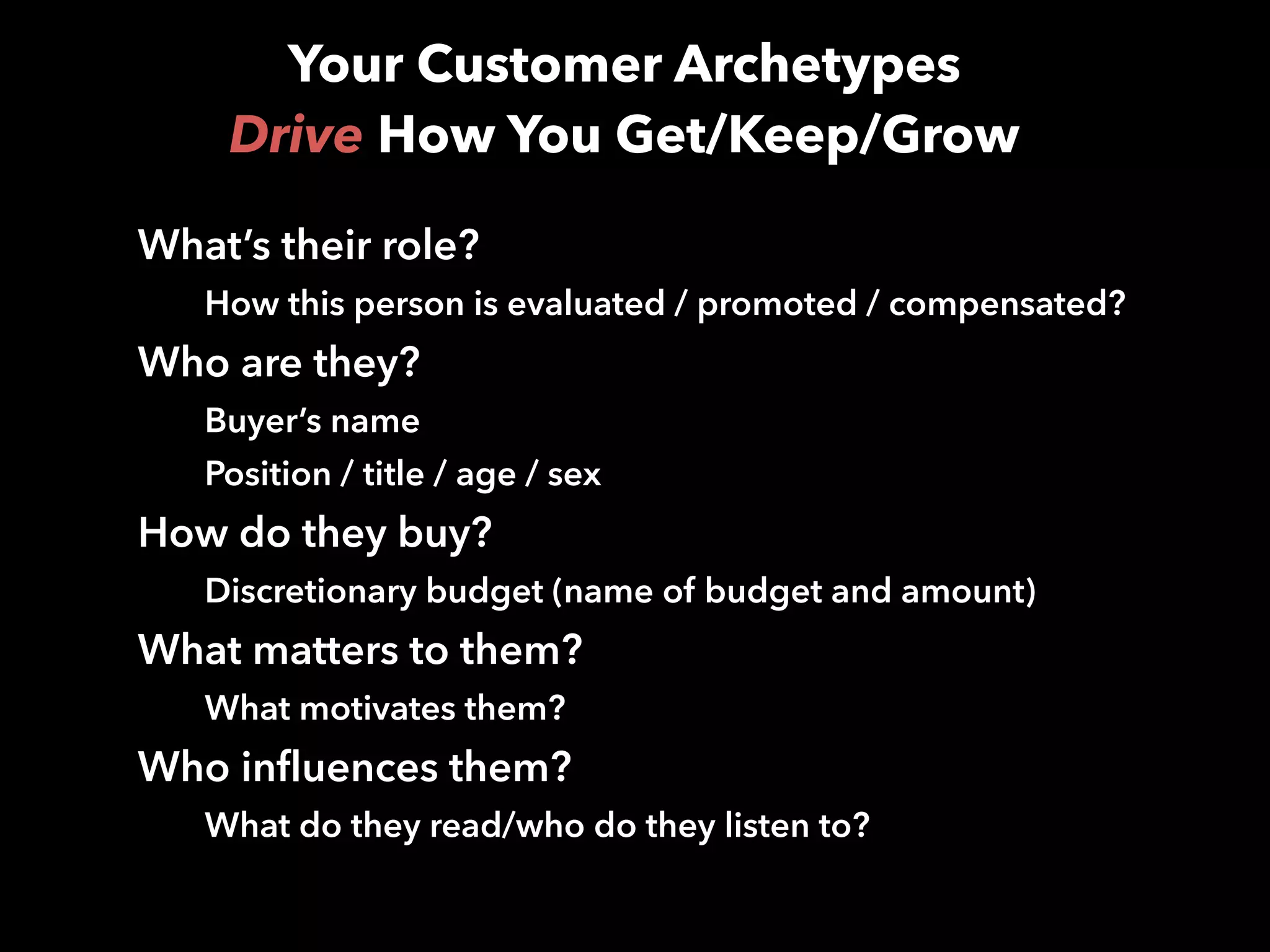 Your Customer Archetypes  
Drive How You Get/Keep/Grow
What’s their role?
How this person is evaluated / promoted / compensated?
Who are they?
Buyer’s name
Position / title / age / sex
How do they buy?
Discretionary budget (name of budget and amount)
What matters to them?
What motivates them?
Who influences them?
What do they read/who do they listen to?
 