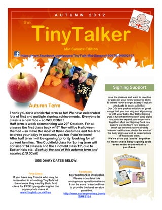 A U T U M N                2 0 1 2

         the


                TinyTalker               Mid Sussex Edition
  !

       https://www.facebook.com/pages/TinyTalk-Mid-Sussex/160970100692167




                                                                                  Signing Support

                                                                              Love the classes and want to practise
                                                                               or pass on your newly acquired skills
                                                                             to others? Don’t forget I carry TinyTalk
              Autumn Term                                                            products to assist with this!
                                                                              Our CDs are packed with lots of great
                                                                             songs that you can sing and sign along
Thank you for a wonderful term so far! We have celebrated                      to with your baby. Our Baby Signing
lots of first and multiple signing achievements. Everyone in                 DVD is full of demonstration baby signs
class is a new face – so WELCOME!                                               - so you can expand your repertoire
                                                                                together. And our Signing Pack is a
Half term is week commencing w/c 29th October. For all                            superb way to learn new signs, or
classes the first class back w/ 5th Nov will be Halloween                          brush up on ones you've already
themed – so make the most of those costumes and feel free                     learned - with clear photos for each of
                                                                              the baby signs as well as descriptions
to dress your baby in costume, you too if you’re keen!                                    of how to do them.
After half term I will be opening ‘priority’ booking for all                   We've also put 'packs' together
current families. The Cuckfield class for Spring term will                   to make these baby signing tools
                                                                                    even more economical to
consist of 14 classes and the Lindfield class 12, due to                                      purchase.
Easter hols etc. Book by the end of this autumn term and
receive £10.00 off!

                   SEE DIARY DATES BELOW!


                                                      Feedback
               Free Class                    Your feedback is invaluable.
  If you have any friends who may be              Please complete this
  interested in attending TinyTalk let       anonymous questionnaire so
   them know they can try their first         I can be sure I can continue
 class for FREE by registering for the         to provide the best service
          appropriate class at:                         possible.
        www.tinytalk.co.uk/free          http://www.surveymonkey.com/s
                                                     /ZMFSY9J
 