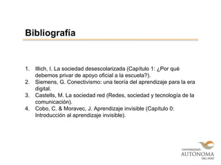 1. Illich, I. La sociedad desescolarizada (Capítulo 1: ¿Por qué
debemos privar de apoyo oficial a la escuela?).
2. Siemens, G. Conectivismo: una teoría del aprendizaje para la era
digital.
3. Castells, M. La sociedad red (Redes, sociedad y tecnología de la
comunicación).
4. Cobo, C. & Moravec, J. Aprendizaje invisible (Capítulo 0:
Introducción al aprendizaje invisible).
Bibliografía
 