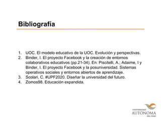 1. UOC. El modelo educativo de la UOC. Evolución y perspectivas.
2. Binder, I. El proyecto Facebook y la creación de entornos
colaborativos educativos (pp.21-34). En: Piscitelli, A.; Adaime, I y
Binder, I. El proyecto Facebook y la posuniversidad. Sistemas
operativos sociales y entornos abiertos de aprendizaje.
3. Scolari, C. #UPF2020. Diseñar la universidad del futuro.
4. Zomos98. Educación expandida.
Bibliografía
 