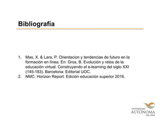 1. Mas, X. & Lara, P. Orientacion y tendencias de futuro en la
formación en línea. En: Gros, B. Evolución y retos de la
educación virtual. Construyendo el e-learning del siglo XXI
(145-183). Barcelona: Editorial UOC.
2. NMC. Horizon Report. Edición educación superior 2016.
Bibliografía
 