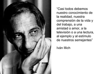 “Casi todos debemos
nuestro conocimiento de
la realidad, nuestra
comprensión de la vida y
del trabajo, a una
amistad o amor, a la
televisión o a una lectura,
al ejemplo y al estímulo
de nuestros semejantes”
Iván Illich
 