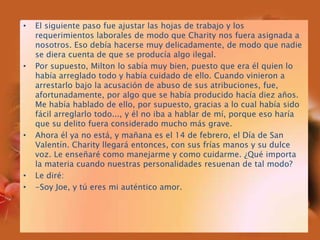 El siguiente paso fue ajustar las hojas de trabajo y los requerimientos laborales de modo que Charity nos fuera asignada a nosotros. Eso debía hacerse muy delicadamente, de modo que nadie se diera cuenta de que se producía algo ilegal.Por supuesto, Milton lo sabía muy bien, puesto que era él quien lo había arreglado todo y había cuidado de ello. Cuando vinieron a arrestarlo bajo la acusación de abuso de sus atribuciones, fue, afortunadamente, por algo que se había producido hacía diez años. Me había hablado de ello, por supuesto, gracias a lo cual había sido fácil arreglarlo todo..., y él no iba a hablar de mí, porque eso haría que su delito fuera considerado mucho más grave.Ahora él ya no está, y mañana es el 14 de febrero, el Día de San Valentín. Charity llegará entonces, con sus frías manos y su dulce voz. Le enseñaré como manejarme y como cuidarme. ¿Qué importa la materia cuando nuestras personalidades resuenan de tal modo?Le diré:-Soy Joe, y tú eres mi auténtico amor.