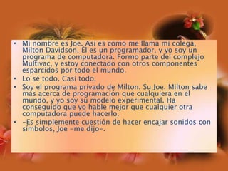 Mi nombre es Joe. Así es como me llama mi colega, Milton Davidson. Él es un programador, y yo soy un programa de computadora. Formo parte del complejo Multivac, y estoy conectado con otros componentes esparcidos por todo el mundo.Lo sé todo. Casi todo.Soy el programa privado de Milton. Su Joe. Milton sabe más acerca de programación que cualquiera en el mundo, y yo soy su modelo experimental. Ha conseguido que yo hable mejor que cualquier otra computadora puede hacerlo.-Es simplemente cuestión de hacer encajar sonidos con símbolos, Joe -me dijo-.