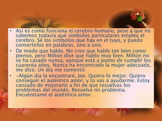 Así es como funciona el cerebro humano, pese a que no sabemos todavía qué símbolos particulares emplea el cerebro. Sé los símbolos que hay en el tuyo, y puedo convertirlos en palabras, uno a uno.De modo que hablo. No creo que hable tan bien como pienso, pero Milton dice que hablo muy bien. Milton no se ha casado nunca, aunque está a punto de cumplir los cuarenta años. Nunca ha encontrado la mujer adecuada, me dice. Un día me comentó:-Algún día la encontraré, Joe. Quiero lo mejor. Quiero conseguir el auténtico amor, y tú vas a ayudarme. Estoy cansado de mejorarte a fin de que resuelvas los problemas del mundo. Resuelve mi problema. Encuéntrame el auténtico amor.