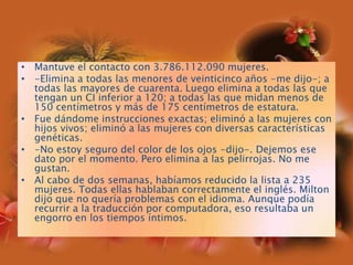 Mantuve el contacto con 3.786.112.090 mujeres.-Elimina a todas las menores de veinticinco años -me dijo-; a todas las mayores de cuarenta. Luego elimina a todas las que tengan un CI inferior a 120; a todas las que midan menos de 150 centímetros y más de 175 centímetros de estatura.Fue dándome instrucciones exactas; eliminó a las mujeres con hijos vivos; eliminó a las mujeres con diversas características genéticas.-No estoy seguro del color de los ojos -dijo-. Dejemos ese dato por el momento. Pero elimina a las pelirrojas. No me gustan.Al cabo de dos semanas, habíamos reducido la lista a 235 mujeres. Todas ellas hablaban correctamente el inglés. Milton dijo que no quería problemas con el idioma. Aunque podía recurrir a la traducción por computadora, eso resultaba un engorro en los tiempos íntimos.