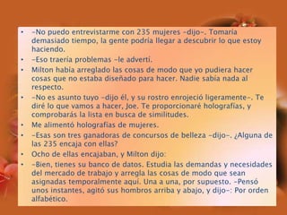 -No puedo entrevistarme con 235 mujeres -dijo-. Tomaría demasiado tiempo, la gente podría llegar a descubrir lo que estoy haciendo.-Eso traería problemas -le advertí.Milton había arreglado las cosas de modo que yo pudiera hacer cosas que no estaba diseñado para hacer. Nadie sabía nada al respecto.-No es asunto tuyo -dijo él, y su rostro enrojeció ligeramente-. Te diré lo que vamos a hacer, Joe. Te proporcionaré holografías, y comprobarás la lista en busca de similitudes.Me alimentó holografías de mujeres.-Esas son tres ganadoras de concursos de belleza -dijo-. ¿Alguna de las 235 encaja con ellas?Ocho de ellas encajaban, y Milton dijo:-Bien, tienes su banco de datos. Estudia las demandas y necesidades del mercado de trabajo y arregla las cosas de modo que sean asignadas temporalmente aquí. Una a una, por supuesto. -Pensó unos instantes, agitó sus hombros arriba y abajo, y dijo-: Por orden alfabético.