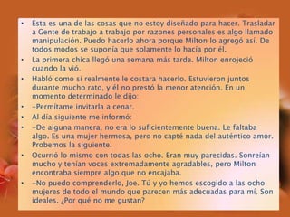 Esta es una de las cosas que no estoy diseñado para hacer. Trasladar a Gente de trabajo a trabajo por razones personales es algo llamado manipulación. Puedo hacerlo ahora porque Milton lo agregó así. De todos modos se suponía que solamente lo hacía por él.La primera chica llegó una semana más tarde. Milton enrojeció cuando la vió.Habló como si realmente le costara hacerlo. Estuvieron juntos durante mucho rato, y él no prestó la menor atención. En un momento determinado le dijo:-Permítame invitarla a cenar.Al día siguiente me informó:-De alguna manera, no era lo suficientemente buena. Le faltaba algo. Es una mujer hermosa, pero no capté nada del auténtico amor. Probemos la siguiente.Ocurrió lo mismo con todas las ocho. Eran muy parecidas. Sonreían mucho y tenían voces extremadamente agradables, pero Milton encontraba siempre algo que no encajaba.-No puedo comprenderlo, Joe. Tú y yo hemos escogido a las ocho mujeres de todo el mundo que parecen más adecuadas para mí. Son ideales. ¿Por qué no me gustan?