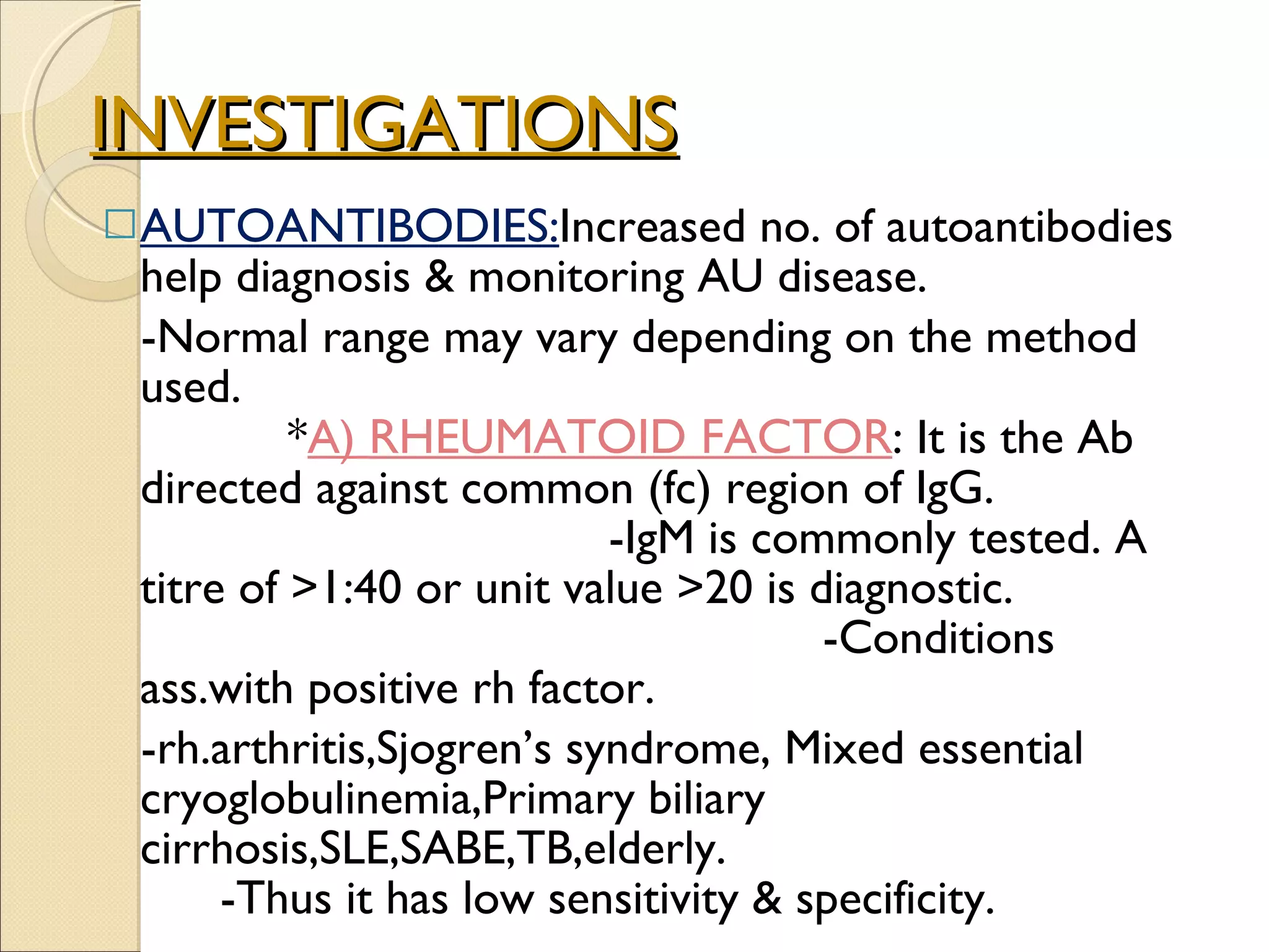 INVESTIGATIONS AUTOANTIBODIES: Increased no. of autoantibodies help diagnosis & monitoring AU disease. -Normal range may vary depending on the method used.  * A)  RHEUMATOID FACTOR : It is the Ab directed against common (fc) region of IgG.  -IgM is commonly tested. A titre of >1:40 or unit value >20 is diagnostic.  -Conditions ass.with positive rh factor. -rh.arthritis,Sjogren’s syndrome, Mixed essential cryoglobulinemia,Primary biliary cirrhosis,SLE,SABE,TB,elderly.  -Thus it has low sensitivity & specificity. 