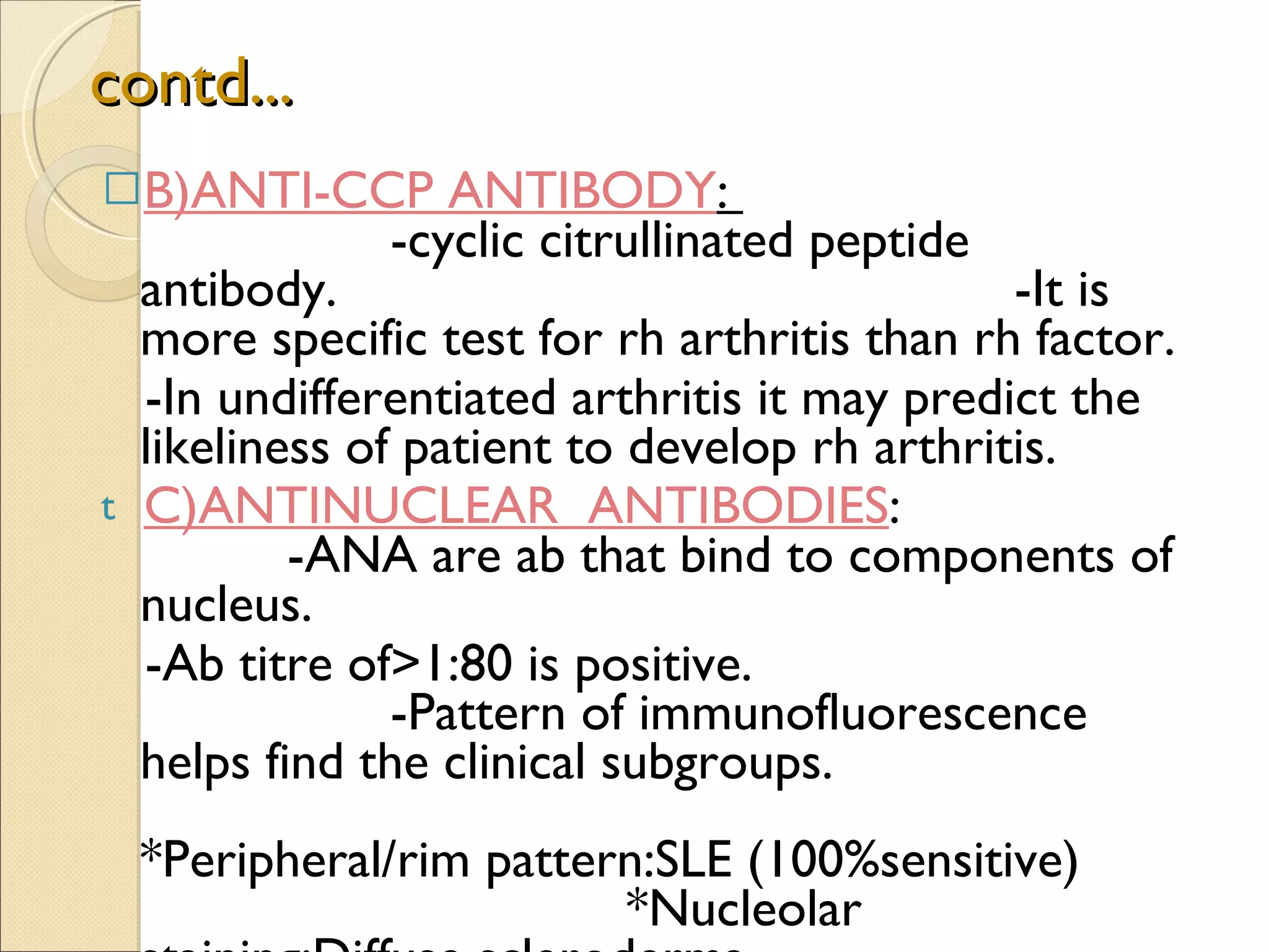 contd... B)ANTI-CCP ANTIBODY :  -cyclic citrullinated peptide antibody.  -It is more specific test for rh arthritis than rh factor.  -In undifferentiated arthritis it may predict the likeliness of patient to develop rh arthritis. C)ANTINUCLEAR  ANTIBODIES :  -ANA are ab that bind to components of nucleus. -Ab titre of>1:80 is positive.  -Pattern of immunofluorescence helps find the clinical subgroups.  *Peripheral/rim pattern:SLE (100%sensitive)  *Nucleolar staining:Diffuse scleroderma.  