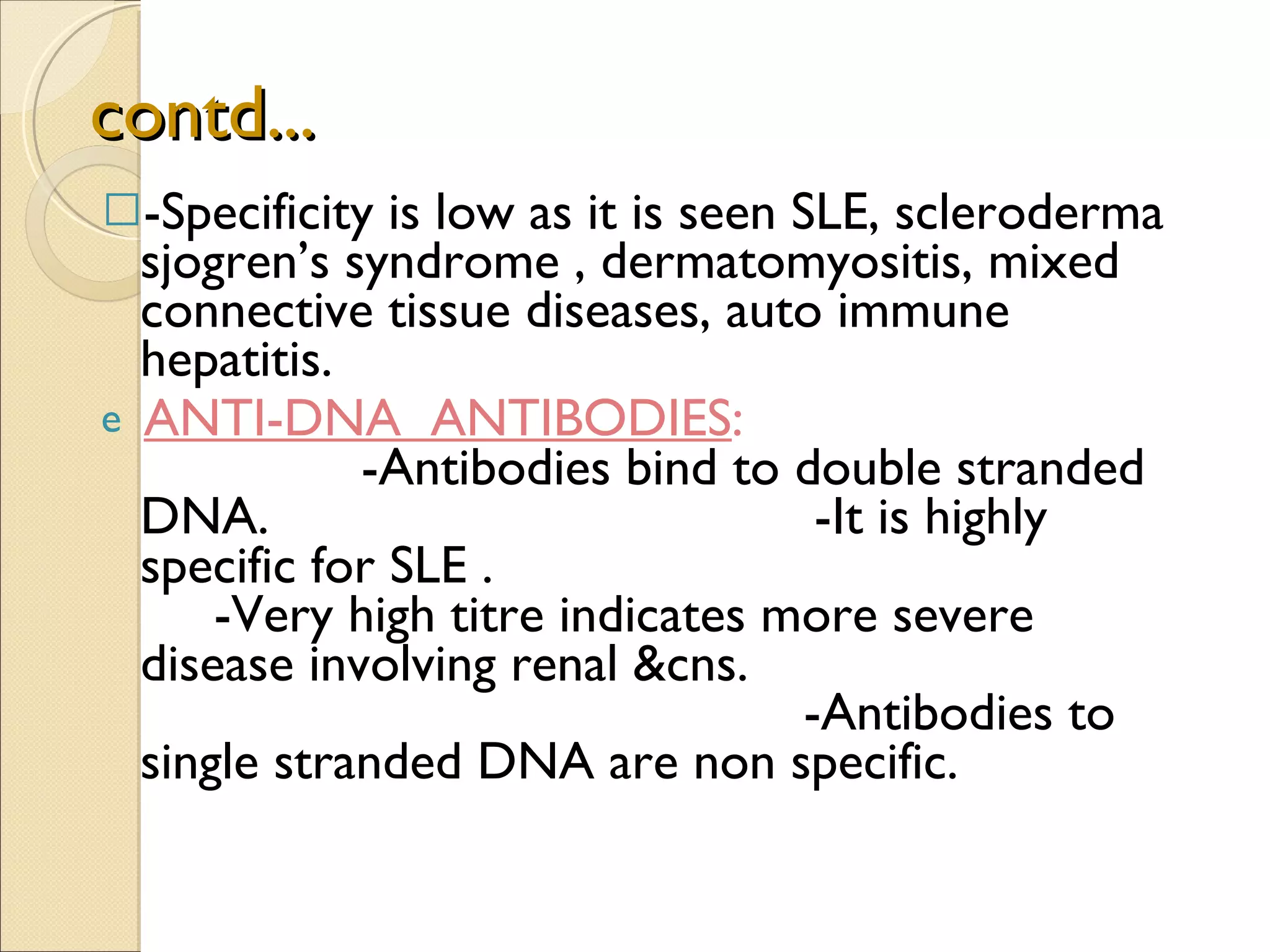 contd... -Specificity is low as it is seen SLE, scleroderma  sjogren’s syndrome , dermatomyositis, mixed connective tissue diseases, auto immune hepatitis. ANTI-DNA  ANTIBODIES :  -Antibodies bind to double stranded DNA.  -It is highly specific for SLE .  -Very high titre indicates more severe disease involving renal &cns.  -Antibodies to single stranded DNA are non specific. 