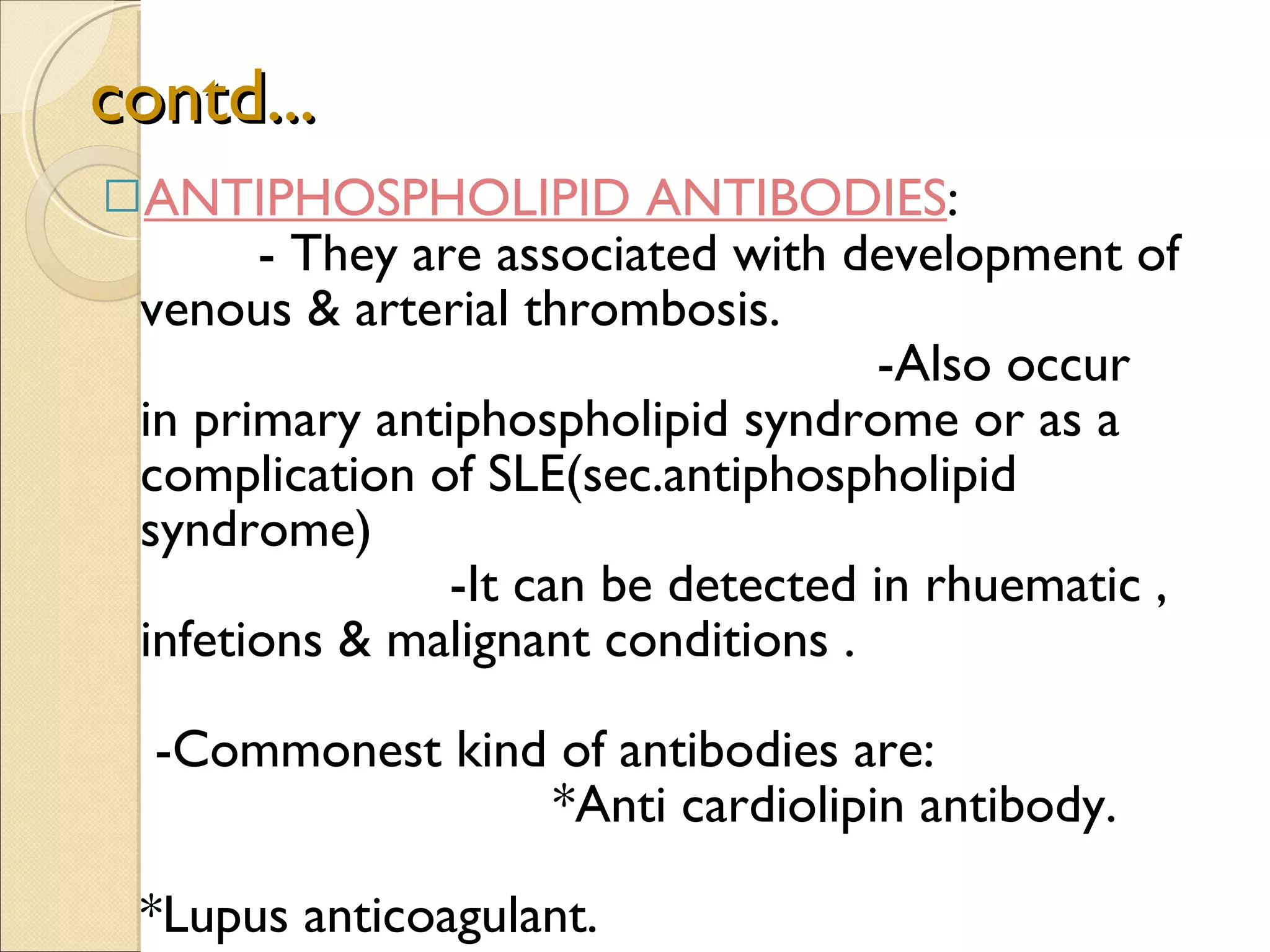 contd... ANTIPHOSPHOLIPID ANTIBODIES :  - They are associated with development of venous & arterial thrombosis.  -Also occur in primary antiphospholipid syndrome or as a complication of SLE(sec.antiphospholipid syndrome)  -It can be detected in rhuematic , infetions & malignant conditions .  -Commonest kind of antibodies are:  *Anti cardiolipin antibody.  *Lupus anticoagulant.  