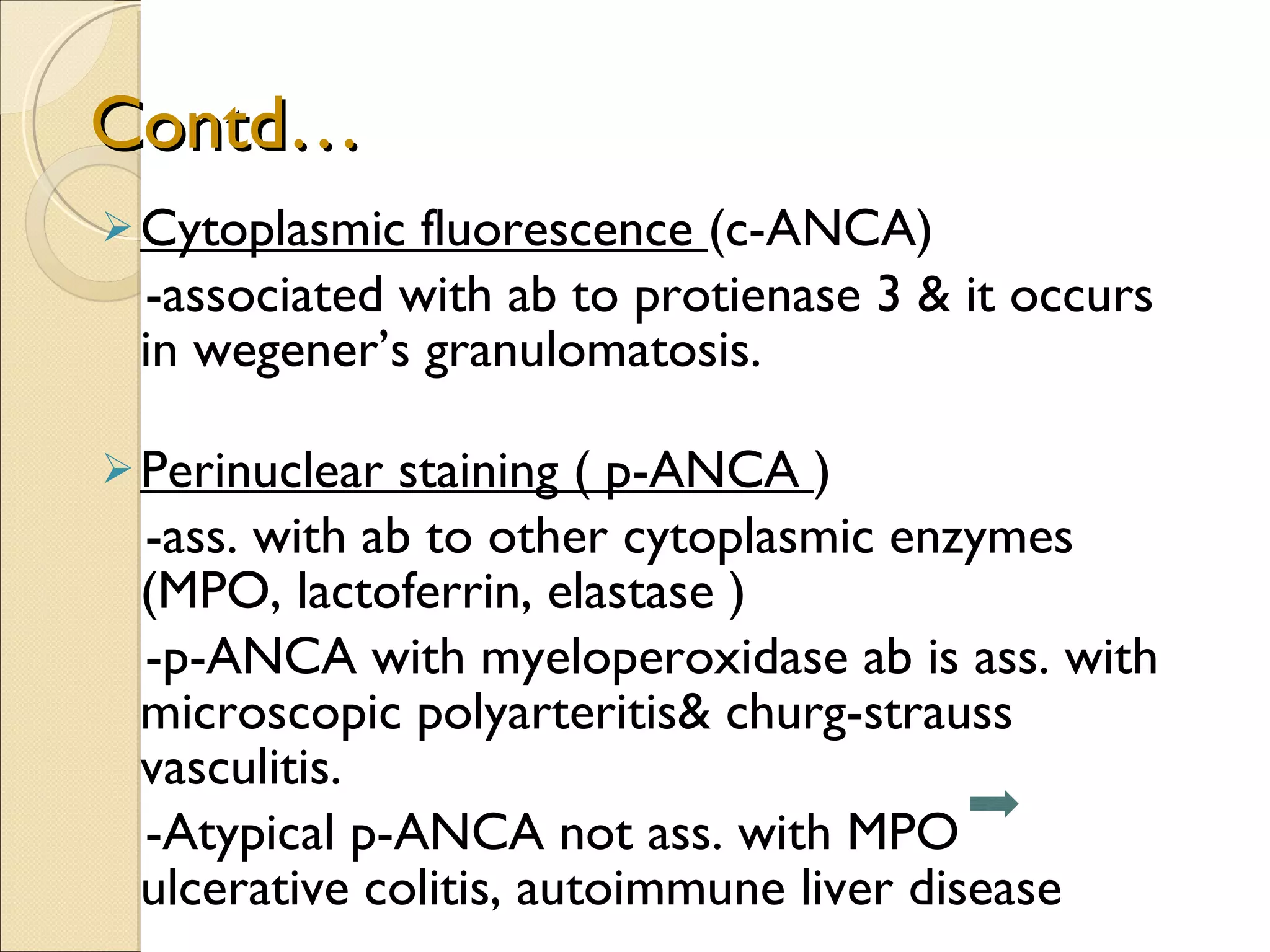Contd… Cytoplasmic fluorescence  (c-ANCA)  -associated with ab to protienase 3 & it occurs in wegener’s granulomatosis.  Perinuclear staining ( p-ANCA  ) -ass. with ab to other cytoplasmic enzymes (MPO, lactoferrin, elastase ) -p-ANCA with myeloperoxidase ab is ass. with microscopic polyarteritis& churg-strauss vasculitis.  -Atypical p-ANCA not ass. with MPO  ulcerative colitis, autoimmune liver disease 