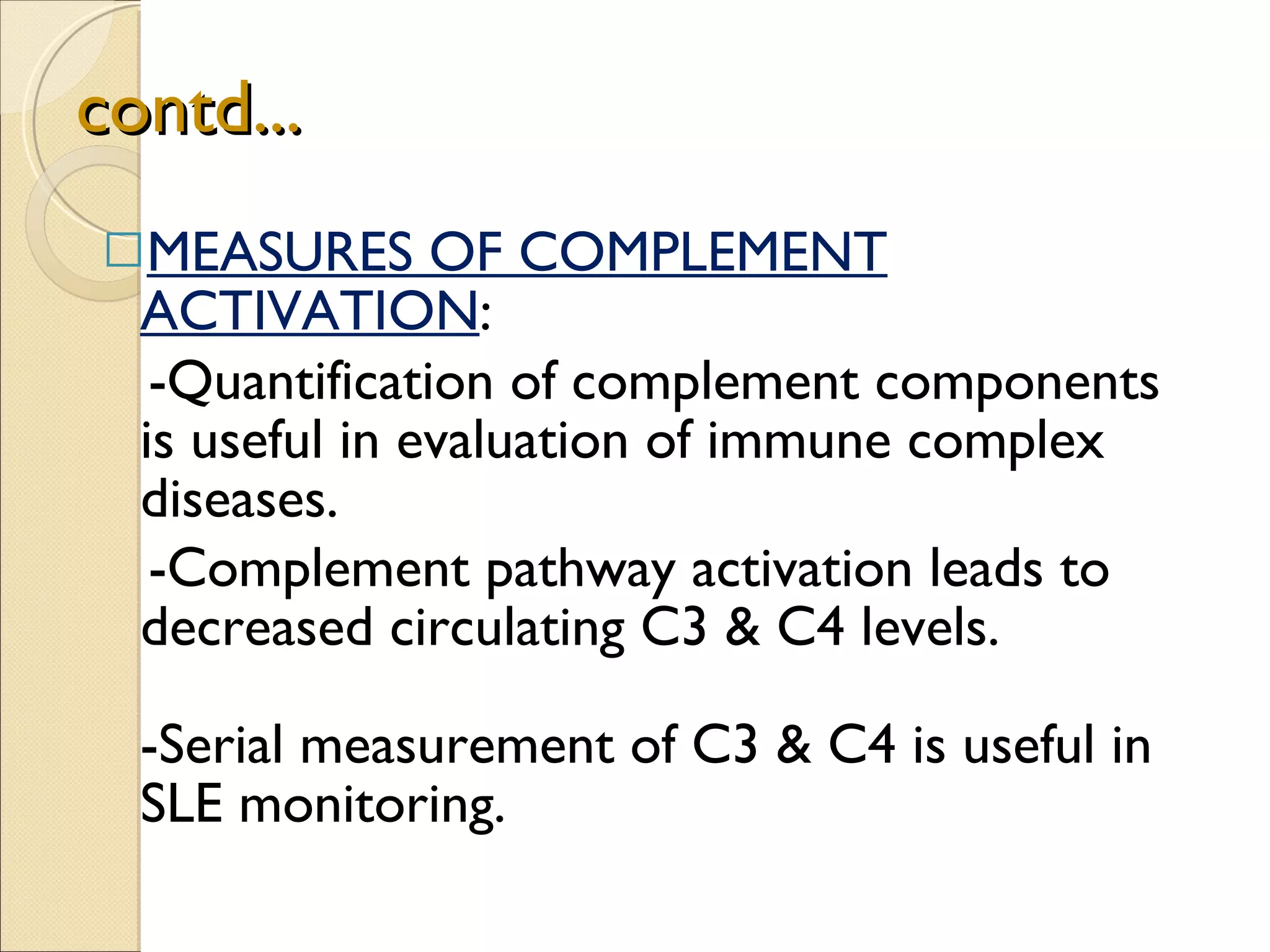 contd... MEASURES OF COMPLEMENT ACTIVATION :  -Quantification of complement components is useful in evaluation of immune complex diseases. -Complement pathway activation leads to  decreased circulating C3 & C4 levels.  -Serial measurement of C3 & C4 is useful in SLE monitoring. 