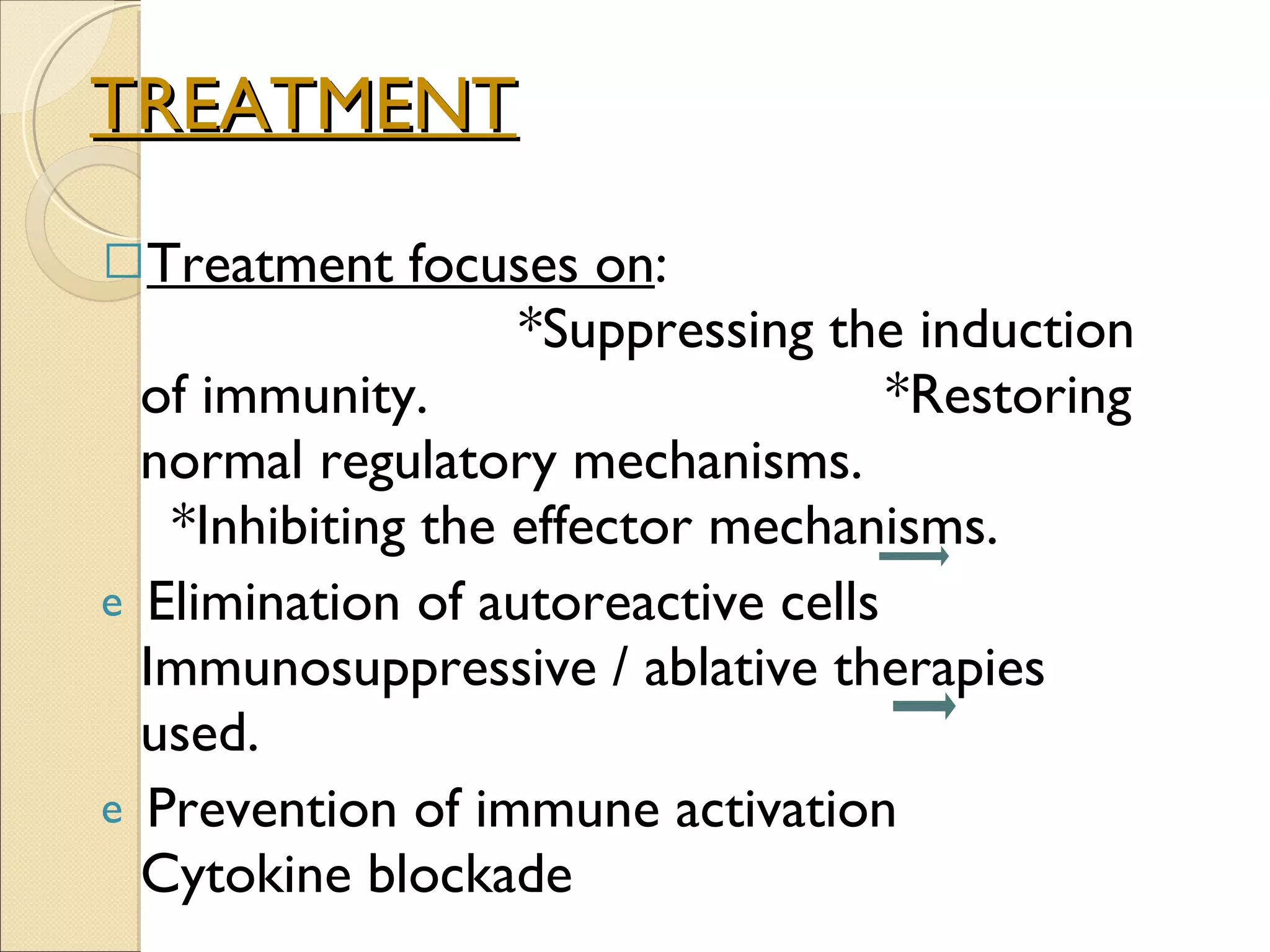 TREATMENT Treatment focuses on :  *Suppressing the induction of immunity.  *Restoring normal regulatory mechanisms.  *Inhibiting the effector mechanisms. Elimination of autoreactive cells  Immunosuppressive / ablative therapies used. Prevention of immune activation  Cytokine blockade 