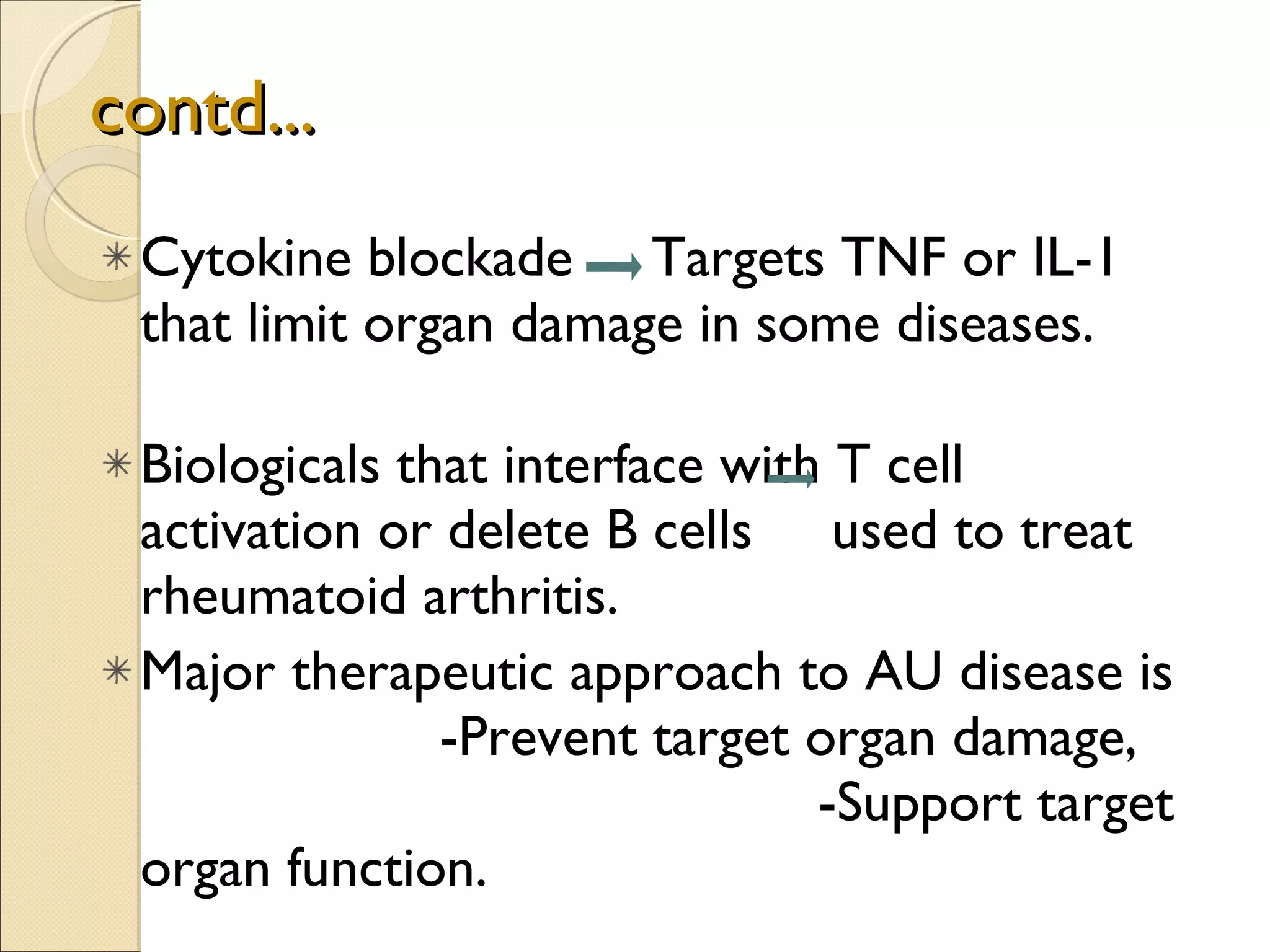 contd... Cytokine blockade  Targets TNF or IL-1 that limit organ damage in some diseases.  Biologicals that interface with T cell activation or delete B cells  used to treat rheumatoid arthritis. Major therapeutic approach to AU disease is  -Prevent target organ damage,  -Support target organ function.  
