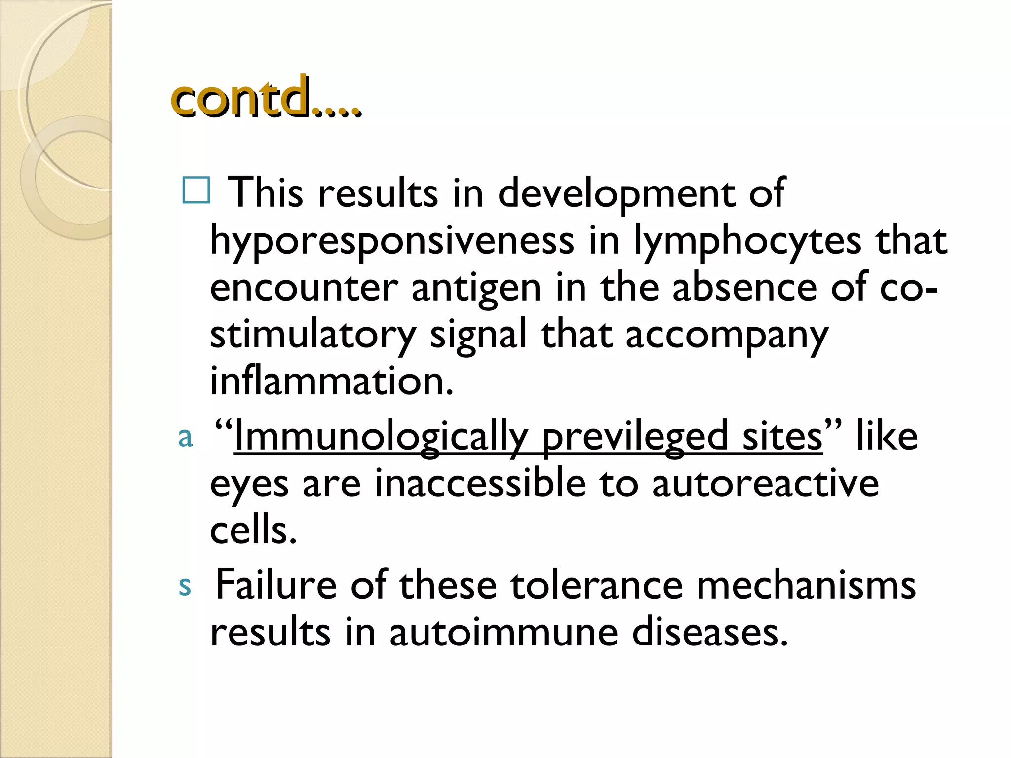 contd.... This results in development of hyporesponsiveness in lymphocytes that encounter antigen in the absence of co-stimulatory signal that accompany inflammation. “ Immunologically previleged sites ” like eyes are inaccessible to autoreactive cells. Failure of these tolerance mechanisms results in autoimmune diseases. 