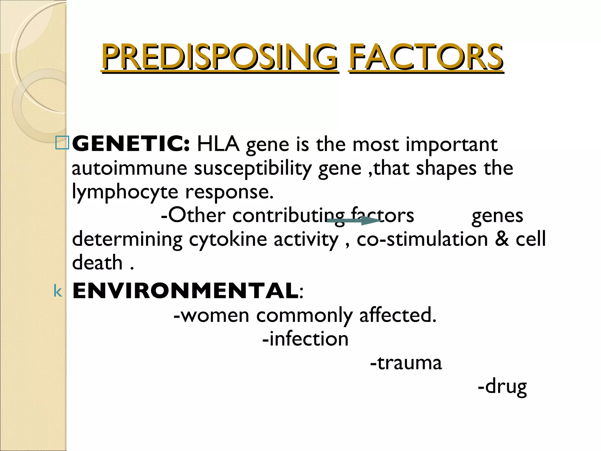 PREDISPOSING   FACTORS GENETIC:  HLA gene is the most important autoimmune susceptibility gene ,that shapes the lymphocyte response.  -Other contributing factors  genes determining cytokine activity , co-stimulation & cell death . ENVIRONMENTAL :  -women commonly affected.  -infection  -trauma  -drug 