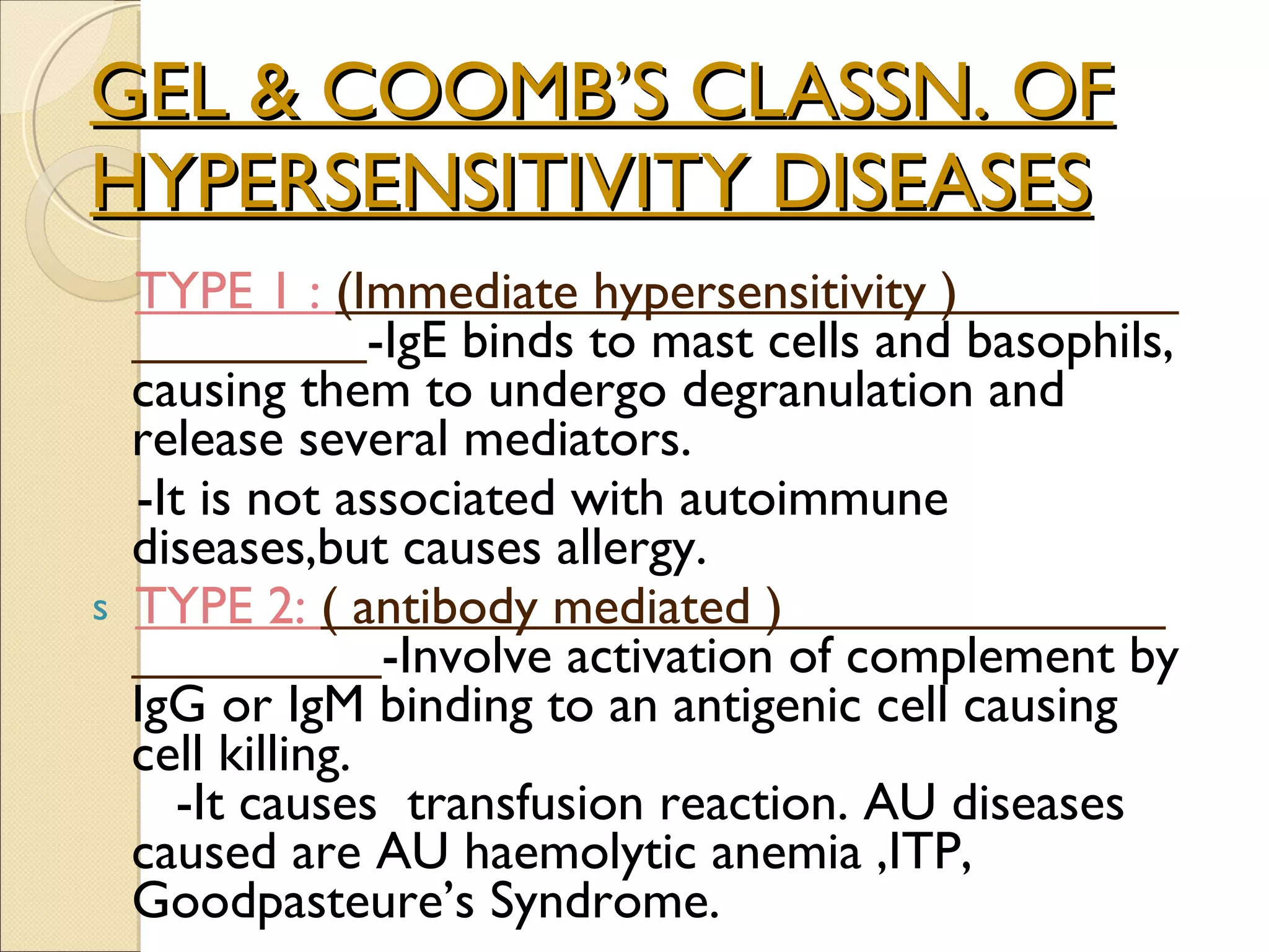 GEL & COOMB’S CLASSN. OF HYPERSENSITIVITY DISEASES TYPE 1 :  (Immediate hypersensitivity )  -IgE binds to mast cells and basophils, causing them to undergo degranulation and release several mediators. -It is not associated with autoimmune diseases,but causes allergy. TYPE 2:  ( antibody mediated )  -Involve activation of complement by IgG or IgM binding to an antigenic cell causing cell killing.  -It causes  transfusion reaction. AU diseases caused are AU haemolytic anemia ,ITP, Goodpasteure’s Syndrome. 