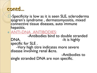contd... -Specificity is low as it is seen SLE, scleroderma  sjogren’s syndrome , dermatomyositis, mixed connective tissue diseases, auto immune hepatitis. ANTI-DNA  ANTIBODIES :  -Antibodies bind to double stranded DNA.  -It is highly specific for SLE .  -Very high titre indicates more severe disease involving renal &cns.  -Antibodies to single stranded DNA are non specific. 