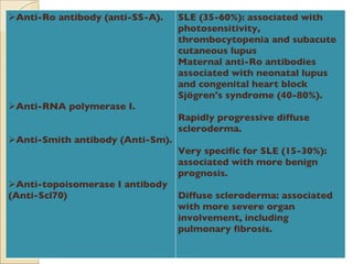 Anti-Ro antibody (anti-SS-A). Anti-RNA polymerase I. Anti-Smith antibody (Anti-Sm). Anti-topoisomerase I antibody (Anti-Scl70) SLE (35-60%): associated with photosensitivity, thrombocytopenia and subacute cutaneous lupus Maternal anti-Ro antibodies associated with neonatal lupus and congenital heart block Sjögren's syndrome (40-80%). Rapidly progressive diffuse scleroderma. Very specific for SLE (15-30%): associated with more benign prognosis. Diffuse scleroderma: associated with more severe organ involvement, including pulmonary fibrosis. 