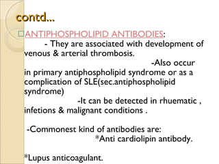 contd... ANTIPHOSPHOLIPID ANTIBODIES :  - They are associated with development of venous & arterial thrombosis.  -Also occur in primary antiphospholipid syndrome or as a complication of SLE(sec.antiphospholipid syndrome)  -It can be detected in rhuematic , infetions & malignant conditions .  -Commonest kind of antibodies are:  *Anti cardiolipin antibody.  *Lupus anticoagulant.  