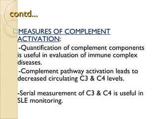 contd... MEASURES OF COMPLEMENT ACTIVATION :  -Quantification of complement components is useful in evaluation of immune complex diseases. -Complement pathway activation leads to  decreased circulating C3 & C4 levels.  -Serial measurement of C3 & C4 is useful in SLE monitoring. 