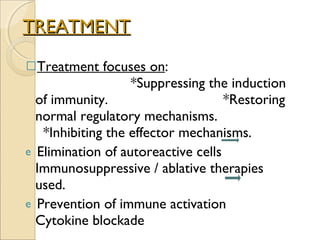 TREATMENT Treatment focuses on :  *Suppressing the induction of immunity.  *Restoring normal regulatory mechanisms.  *Inhibiting the effector mechanisms. Elimination of autoreactive cells  Immunosuppressive / ablative therapies used. Prevention of immune activation  Cytokine blockade 