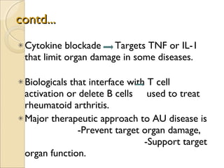 contd... Cytokine blockade  Targets TNF or IL-1 that limit organ damage in some diseases.  Biologicals that interface with T cell activation or delete B cells  used to treat rheumatoid arthritis. Major therapeutic approach to AU disease is  -Prevent target organ damage,  -Support target organ function.  